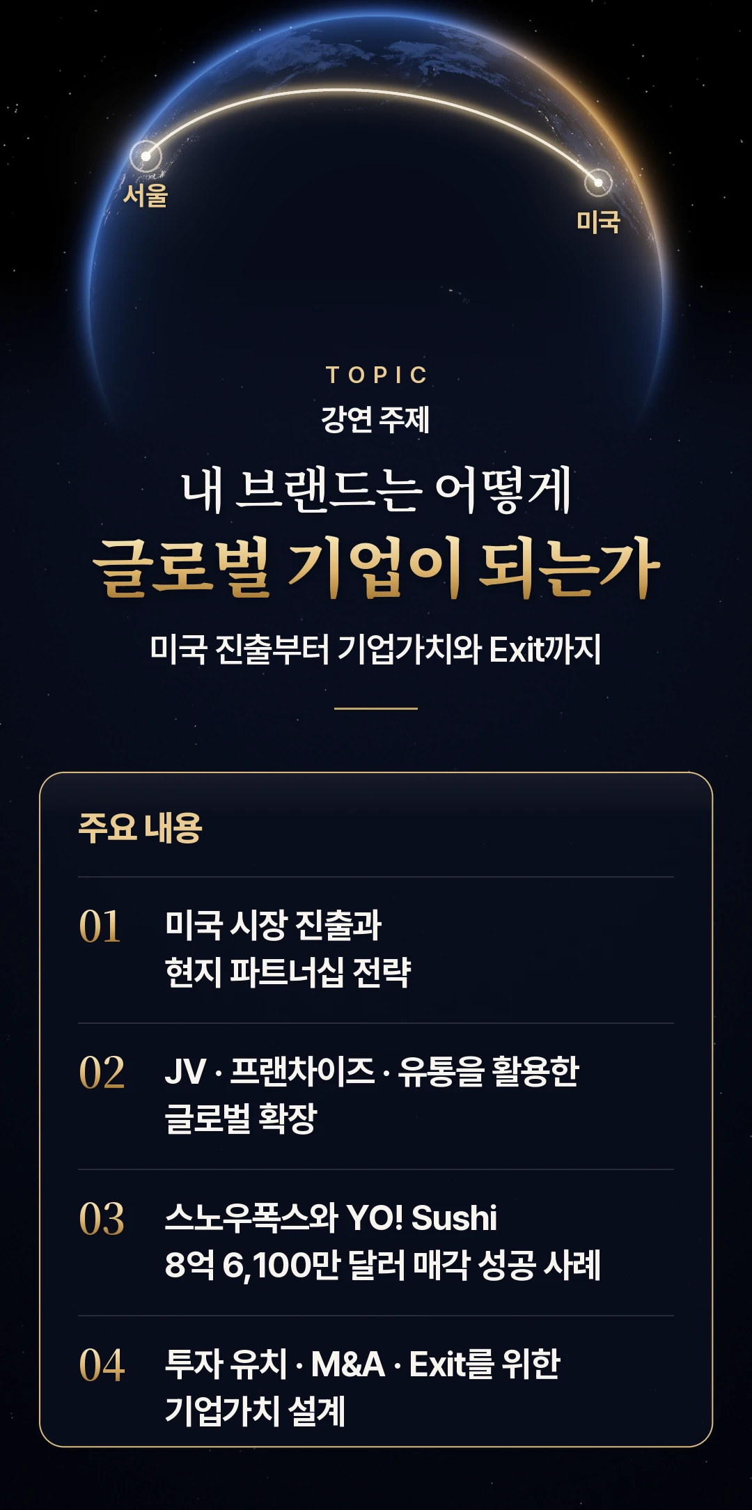 강연 주제 — 내 브랜드는 어떻게 글로벌 기업이 되는가, 미국 진출부터 기업가치와 Exit까지. 주요 내용: 01 미국 시장 진출과 현지 파트너십 전략, 02 JV · 프랜차이즈 · 유통을 활용한 글로벌 확장, 03 스노우폭스와 YO! Sushi 8억 6,100만 달러 매각 성공 사례, 04 투자 유치 · M&A · Exit를 위한 기업가치 설계