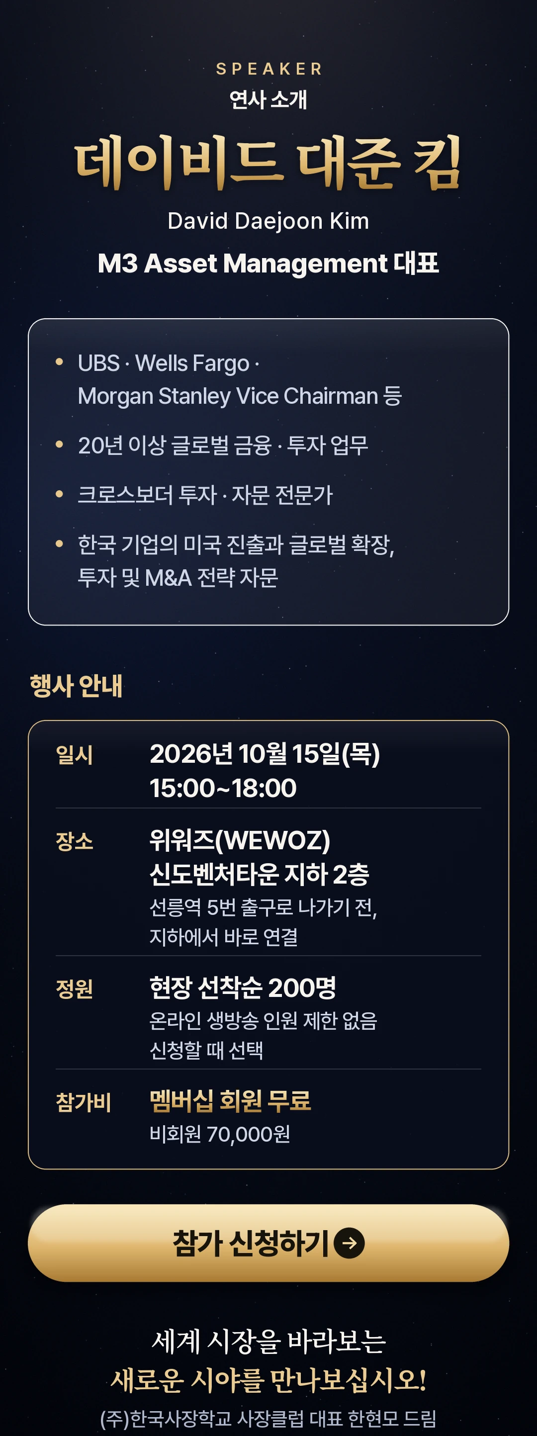 연사 데이비드 대준 킴(David Daejoon Kim) · M3 Asset Management 대표 — UBS · Wells Fargo · Morgan Stanley Vice Chairman 등, 20년 이상 글로벌 금융 · 투자 업무, 크로스보더 투자 · 자문 전문가, 한국 기업의 미국 진출과 글로벌 확장, 투자 및 M&A 전략 자문. 행사 안내 — 일시 2026년 10월 15일(목) 15:00~18:00, 장소 위워즈(WEWOZ) 신도벤처타운 지하 2층(선릉역 5번 출구로 나가기 전, 지하에서 바로 연결), 정원 현장 선착순 200명 · 온라인 생방송 인원 제한 없음(신청할 때 선택), 참가비 멤버십 회원 무료 · 비회원 70,000원. 참가 신청하기
