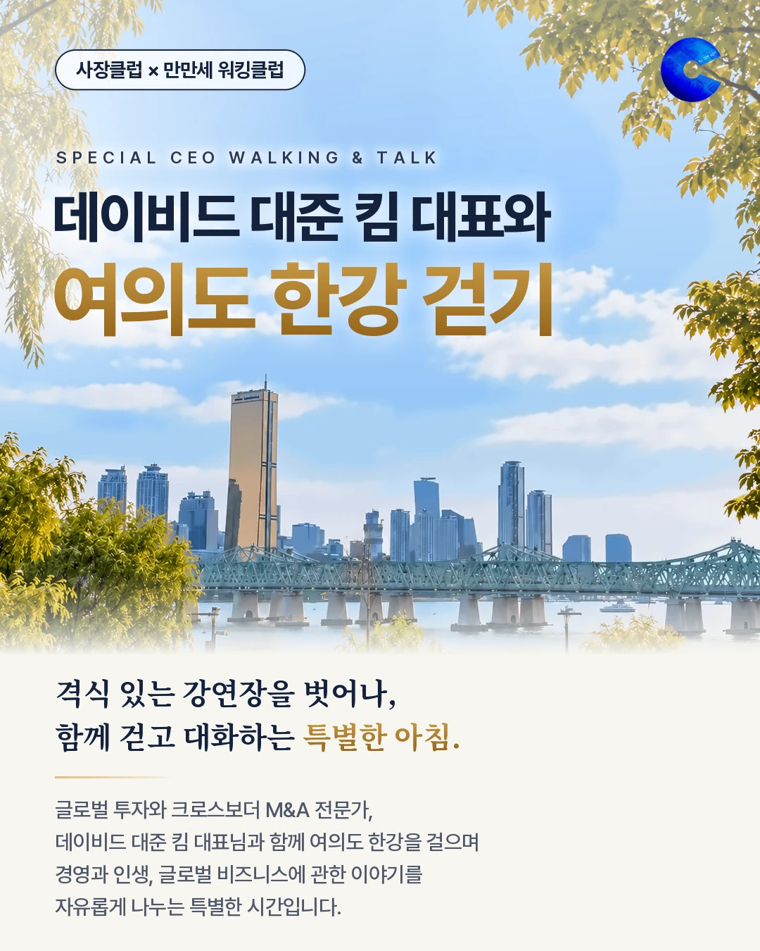 SPECIAL CEO WALKING & TALK, 사장클럽 × 만만세 워킹클럽 — 데이비드 대준 킴 대표와 여의도 한강 걷기. 격식 있는 강연장을 벗어나, 함께 걷고 대화하는 특별한 아침. 글로벌 투자와 크로스보더 M&A 전문가, 데이비드 대준 킴 대표님과 함께 여의도 한강을 걸으며 경영과 인생, 글로벌 비즈니스에 관한 이야기를 자유롭게 나누는 특별한 시간입니다.