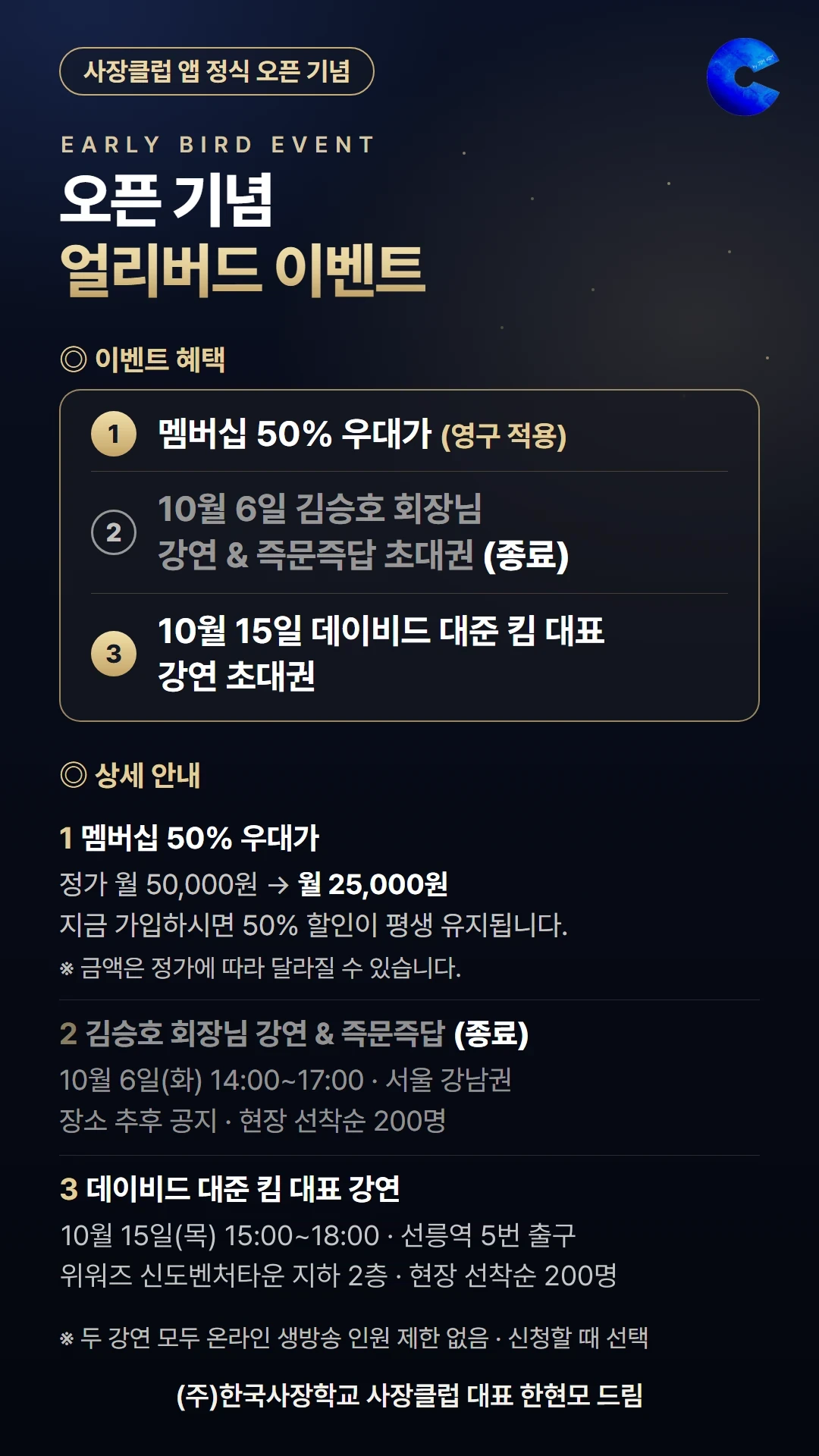 사장클럽 앱 정식 오픈 기념 얼리버드 이벤트. 이벤트 혜택: 1. 멤버십 50% 우대가(영구 적용) 2. 10월 6일 김승호 회장님 강연 & 즉문즉답 초대권(종료) 3. 10월 15일 데이비드 대준 킴 대표 강연 초대권. 상세 안내: 1. 멤버십 정가 월 50,000원에서 월 25,000원, 지금 가입하시면 50% 할인이 평생 유지됩니다(금액은 정가에 따라 달라질 수 있습니다). 2. 김승호 회장님 강연 & 즉문즉답(종료) — 10월 6일(화) 14:00~17:00, 서울 강남권(장소 추후 공지), 현장 선착순 200명. 3. 데이비드 대준 킴 대표 강연 — 10월 15일(목) 15:00~18:00, 위워즈 신도벤처타운 지하 2층(선릉역 5번 출구), 현장 선착순 200명. 두 강연 모두 온라인 생방송 인원 제한 없음(신청할 때 선택). (주)한국사장학교 사장클럽 대표 한현모 드림